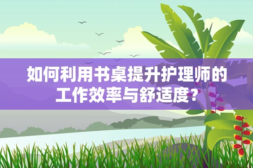 如何利用书桌提升护理师的工作效率与舒适度？
