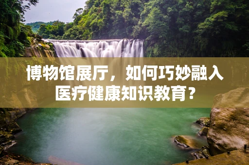 博物馆展厅，如何巧妙融入医疗健康知识教育？