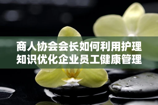 商人协会会长如何利用护理知识优化企业员工健康管理？