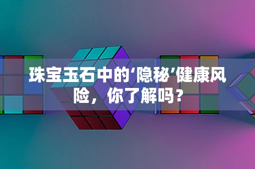 珠宝玉石中的‘隐秘’健康风险，你了解吗？