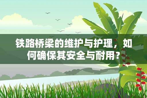 铁路桥梁的维护与护理，如何确保其安全与耐用？