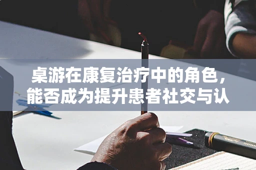 桌游在康复治疗中的角色，能否成为提升患者社交与认知能力的有效工具？