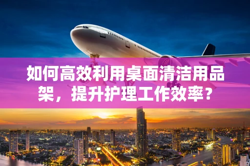 如何高效利用桌面清洁用品架，提升护理工作效率？