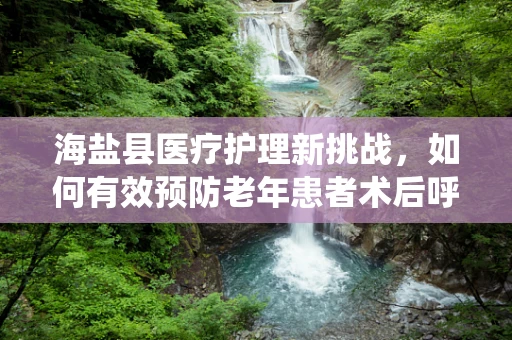 海盐县医疗护理新挑战，如何有效预防老年患者术后呼吸系统并发症？