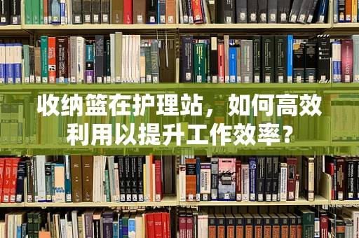 收纳篮在护理站，如何高效利用以提升工作效率？