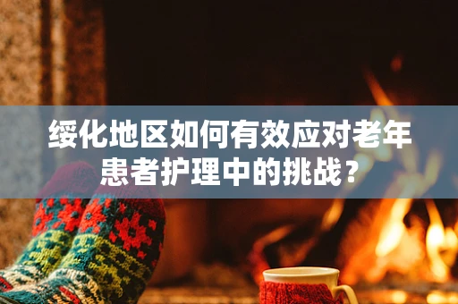 绥化地区如何有效应对老年患者护理中的挑战？