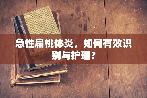 急性扁桃体炎，如何有效识别与护理？