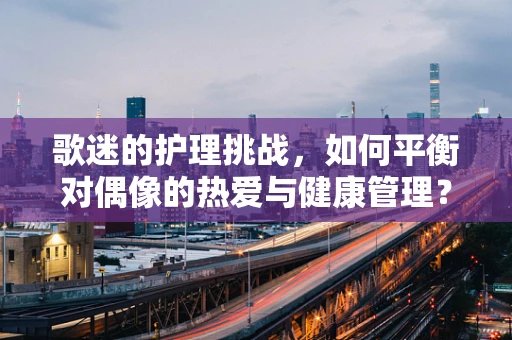 歌迷的护理挑战，如何平衡对偶像的热爱与健康管理？