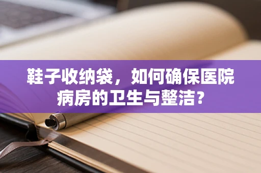 鞋子收纳袋，如何确保医院病房的卫生与整洁？