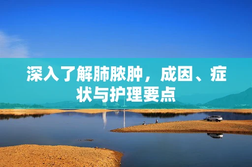 深入了解肺脓肿，成因、症状与护理要点