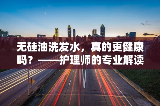 无硅油洗发水，真的更健康吗？——护理师的专业解读