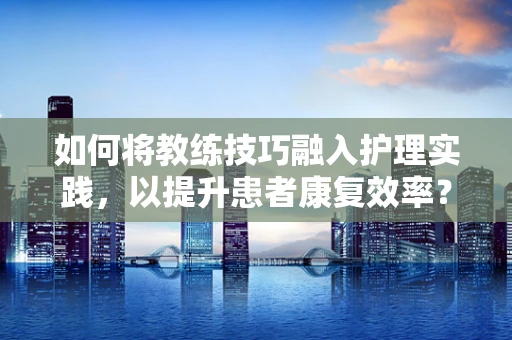 如何将教练技巧融入护理实践，以提升患者康复效率？