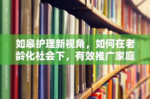 如皋护理新视角，如何在老龄化社会下，有效推广家庭护理知识？