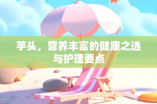 芋头，营养丰富的健康之选与护理要点