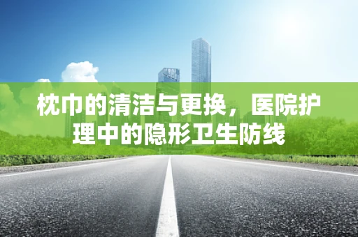 枕巾的清洁与更换，医院护理中的隐形卫生防线
