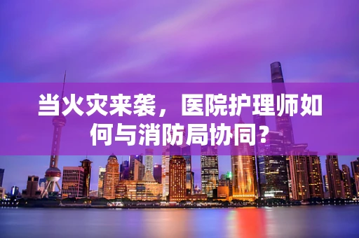 当火灾来袭，医院护理师如何与消防局协同？