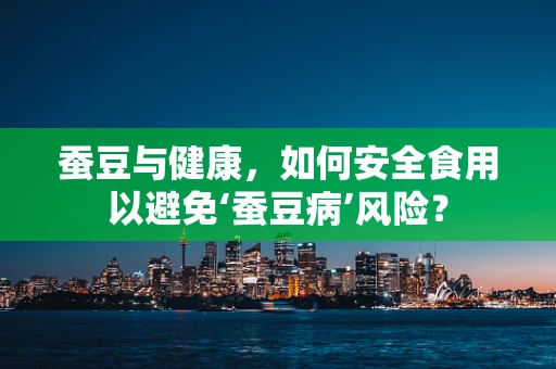 蚕豆与健康，如何安全食用以避免‘蚕豆病’风险？