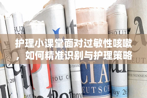 护理小课堂面对过敏性咳嗽，如何精准识别与护理策略？