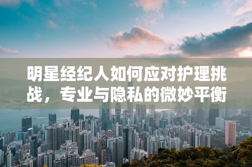 明星经纪人如何应对护理挑战，专业与隐私的微妙平衡