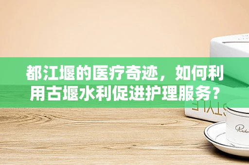 都江堰的医疗奇迹，如何利用古堰水利促进护理服务？
