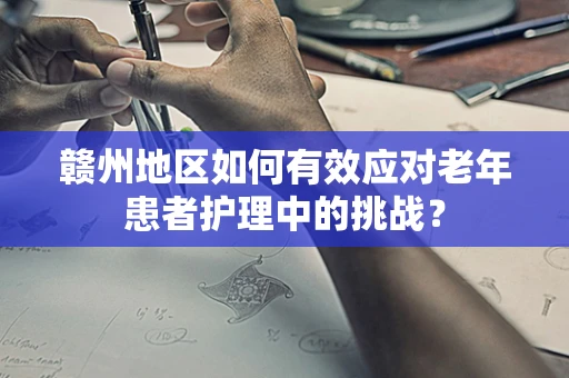 赣州地区如何有效应对老年患者护理中的挑战？