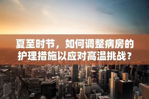 夏至时节，如何调整病房的护理措施以应对高温挑战？