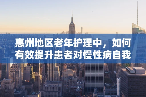 惠州地区老年护理中，如何有效提升患者对慢性病自我管理能力？