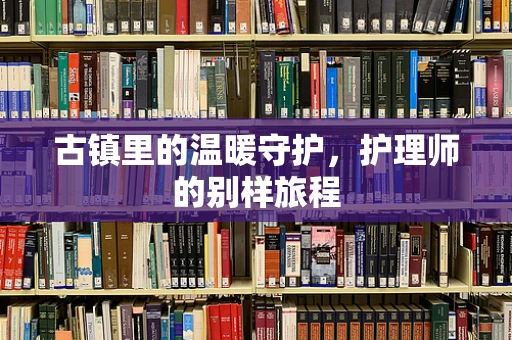 古镇里的温暖守护，护理师的别样旅程