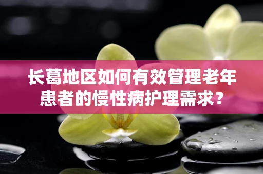 长葛地区如何有效管理老年患者的慢性病护理需求？