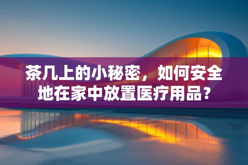 茶几上的小秘密，如何安全地在家中放置医疗用品？