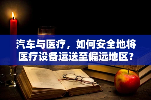 汽车与医疗，如何安全地将医疗设备运送至偏远地区？