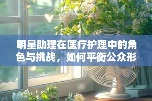 明星助理在医疗护理中的角色与挑战，如何平衡公众形象与专业护理？