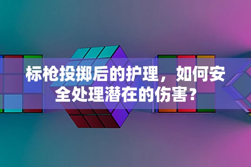 标枪投掷后的护理，如何安全处理潜在的伤害？