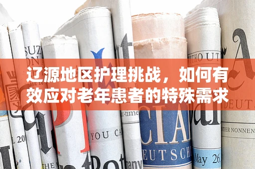 辽源地区护理挑战，如何有效应对老年患者的特殊需求？