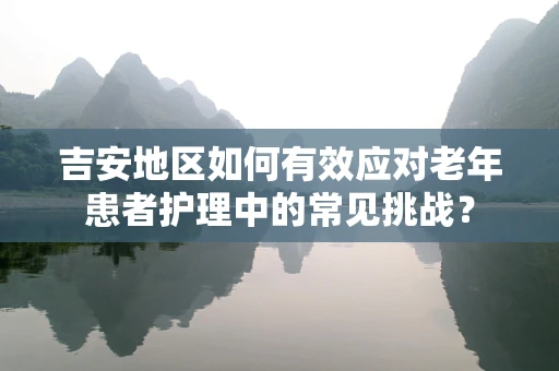 吉安地区如何有效应对老年患者护理中的常见挑战？