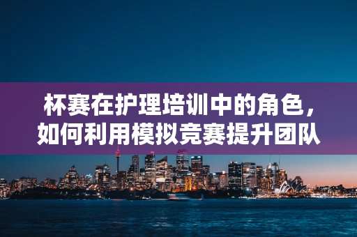 杯赛在护理培训中的角色，如何利用模拟竞赛提升团队应急能力？