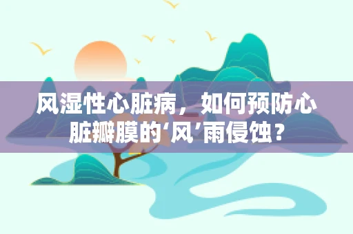 风湿性心脏病，如何预防心脏瓣膜的‘风’雨侵蚀？