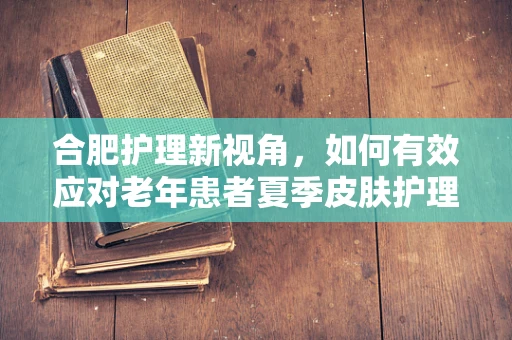 合肥护理新视角，如何有效应对老年患者夏季皮肤护理挑战？