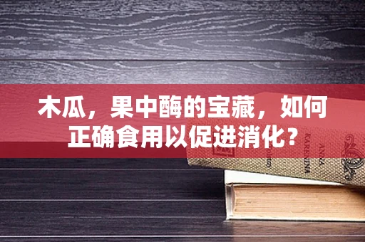 木瓜，果中酶的宝藏，如何正确食用以促进消化？