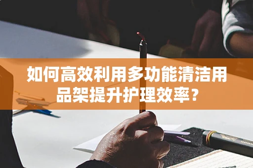 如何高效利用多功能清洁用品架提升护理效率？