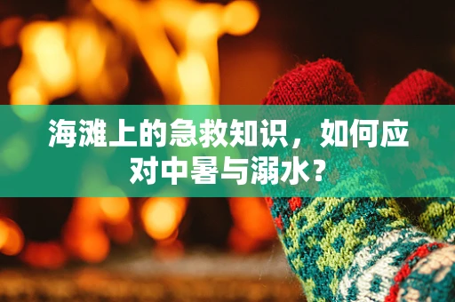 海滩上的急救知识，如何应对中暑与溺水？