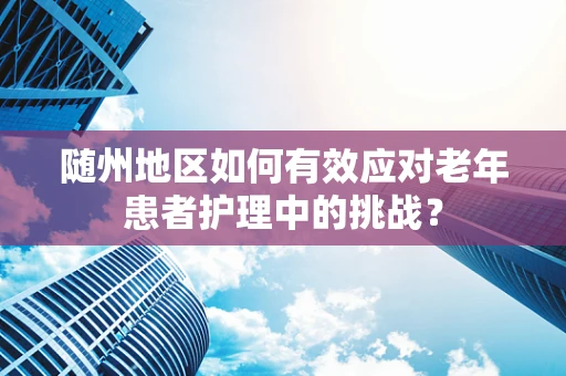 随州地区如何有效应对老年患者护理中的挑战？
