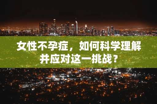 女性不孕症，如何科学理解并应对这一挑战？