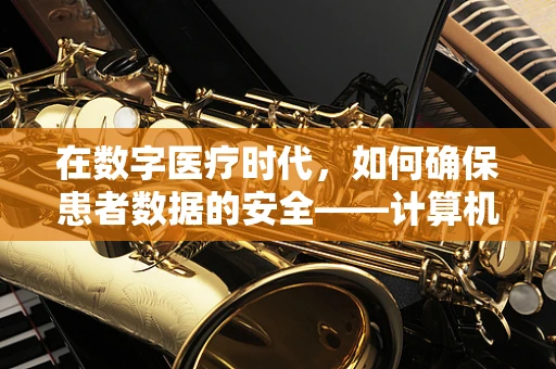 在数字医疗时代，如何确保患者数据的安全——计算机网络安全的关键挑战与对策