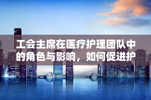 工会主席在医疗护理团队中的角色与影响，如何促进护理师的职业发展？