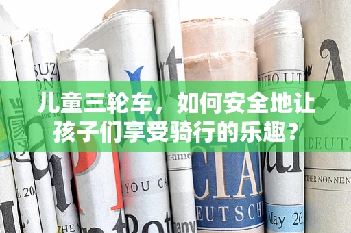 儿童三轮车，如何安全地让孩子们享受骑行的乐趣？