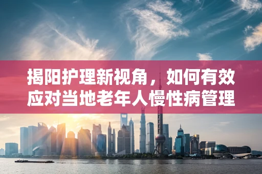 揭阳护理新视角，如何有效应对当地老年人慢性病管理的挑战？