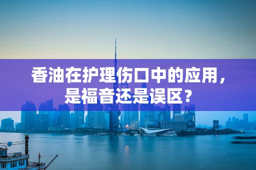 香油在护理伤口中的应用，是福音还是误区？