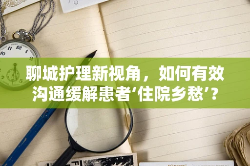 聊城护理新视角，如何有效沟通缓解患者‘住院乡愁’？