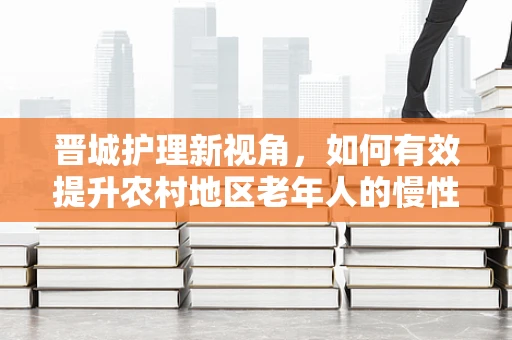 晋城护理新视角，如何有效提升农村地区老年人的慢性病自我管理能力？
